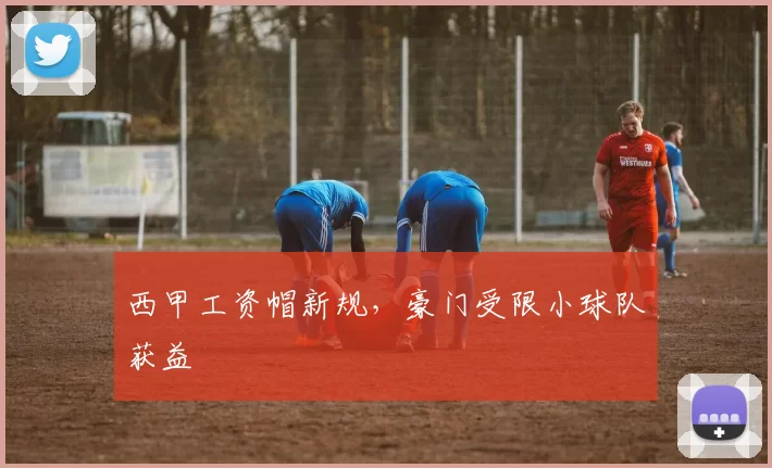 西甲工资帽新规，豪门受限小球队获益