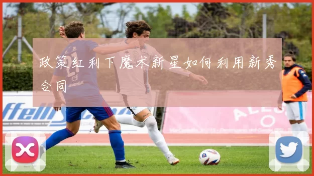 政策红利下魔术新星如何利用新秀合同