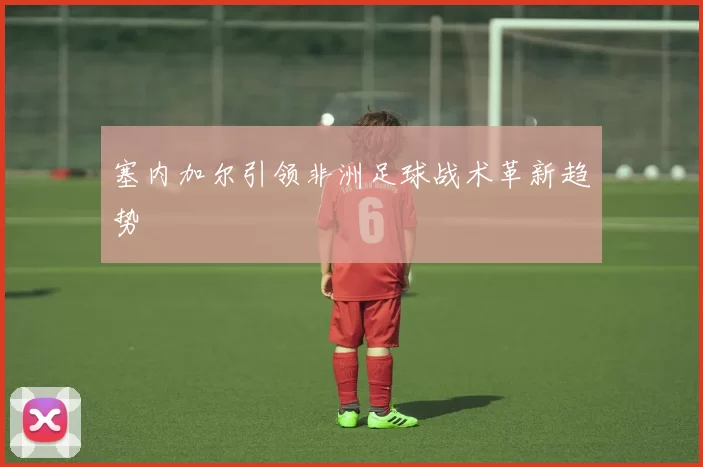 塞内加尔引领非洲足球战术革新趋势